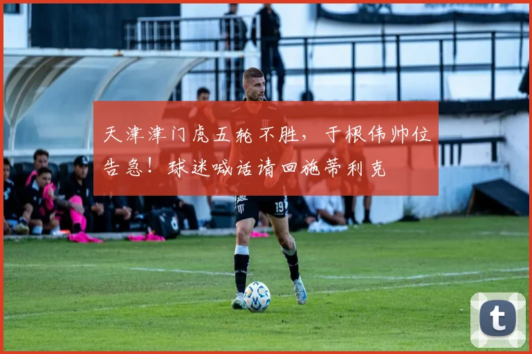 天津津门虎五轮不胜，于根伟帅位告急！球迷喊话请回施蒂利克