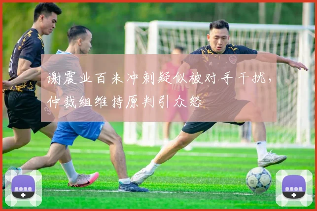 谢震业百米冲刺疑似被对手干扰，仲裁组维持原判引众怒