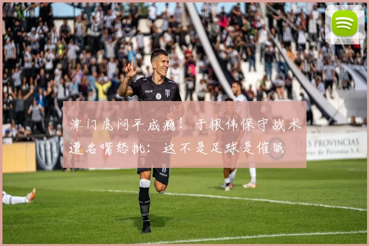 津门虎闷平成瘾！于根伟保守战术遭名嘴怒批：这不是足球是催眠