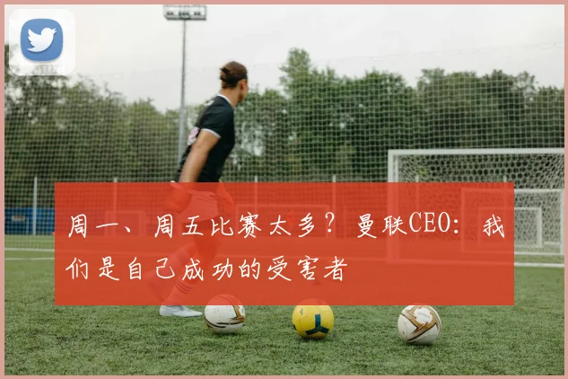 周一、周五比赛太多?曼联CEO:我们是自己成功的受害者