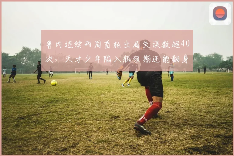 鲁内连续两周首轮出局失误数超40次，天才少年陷入瓶颈期还能翻身吗？