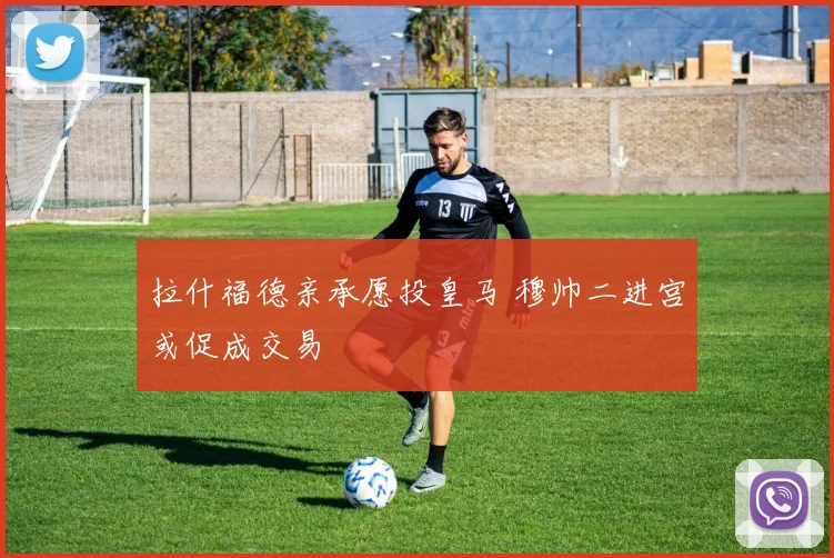 拉什福德亲承愿投皇马 穆帅二进宫或促成交易