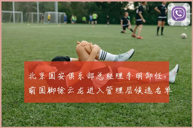 北京国安俱乐部总经理李明卸任，前国脚徐云龙进入管理层候选名单
