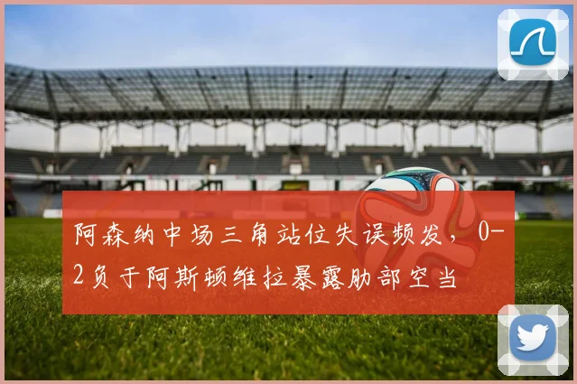 阿森纳中场三角站位失误频发,0-2负于阿斯顿维拉暴露肋部空当