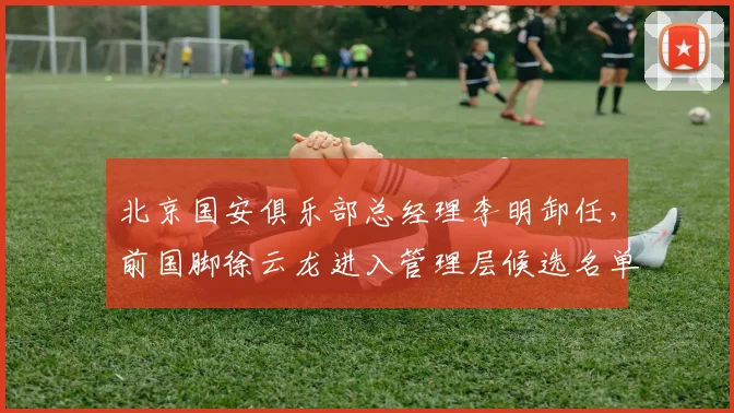 北京国安俱乐部总经理李明卸任，前国脚徐云龙进入管理层候选名单
