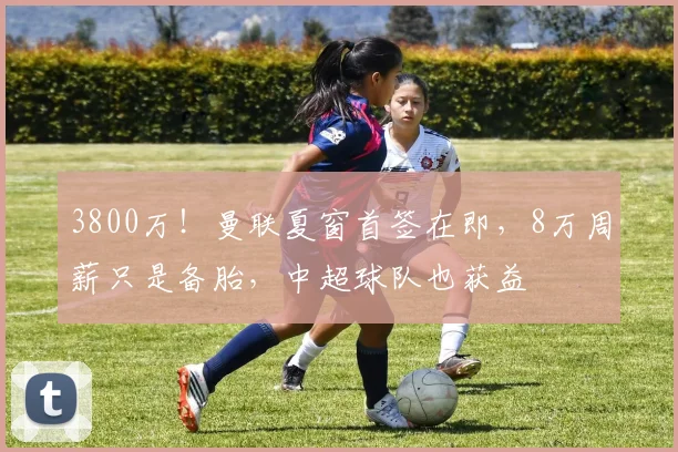 3800万！曼联夏窗首签在即，8万周薪只是备胎，中超球队也获益