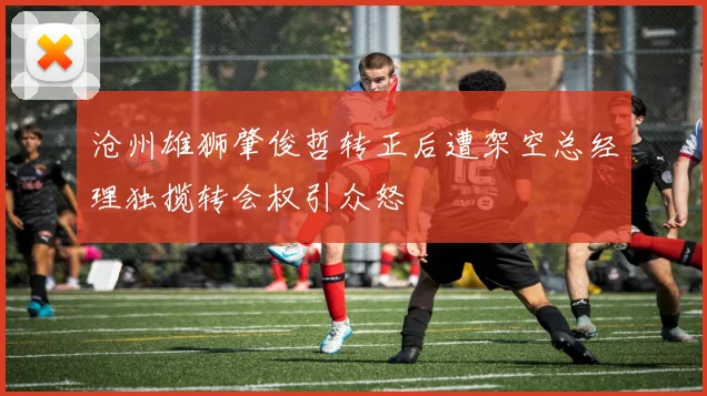 沧州雄狮肇俊哲转正后遭架空总经理独揽转会权引众怒