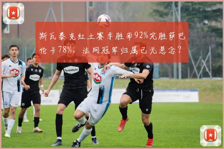 斯瓦泰克红土赛季胜率92%完胜萨巴伦卡78%，法网冠军归属已无悬念？